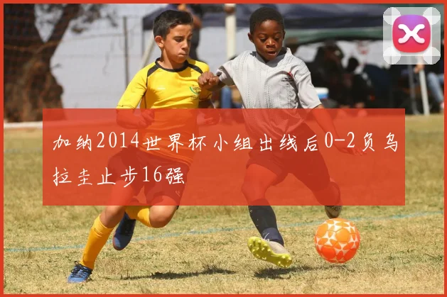加纳2014世界杯小组出线后0-2负乌拉圭止步16强
