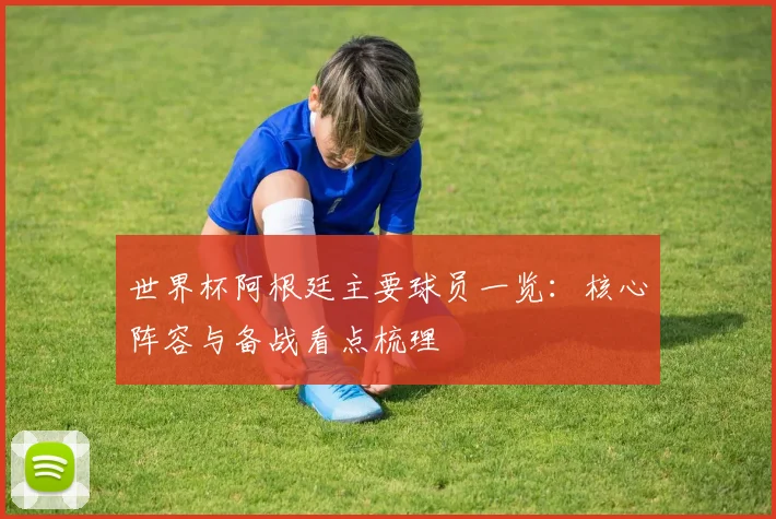 世界杯阿根廷主要球员一览:核心阵容与备战看点梳理