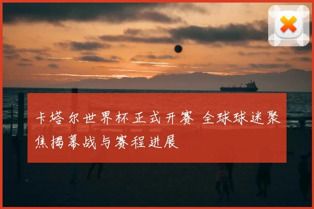 卡塔尔世界杯正式开赛 全球球迷聚焦揭幕战与赛程进展