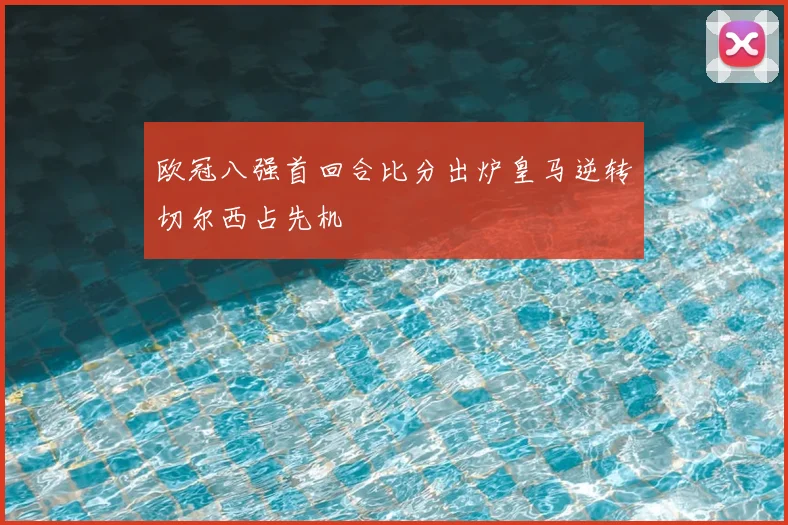 欧冠八强首回合比分出炉皇马逆转切尔西占先机