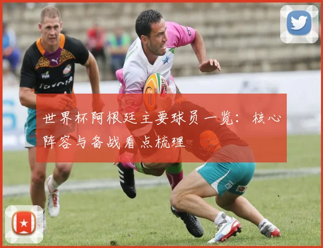 世界杯阿根廷主要球员一览:核心阵容与备战看点梳理