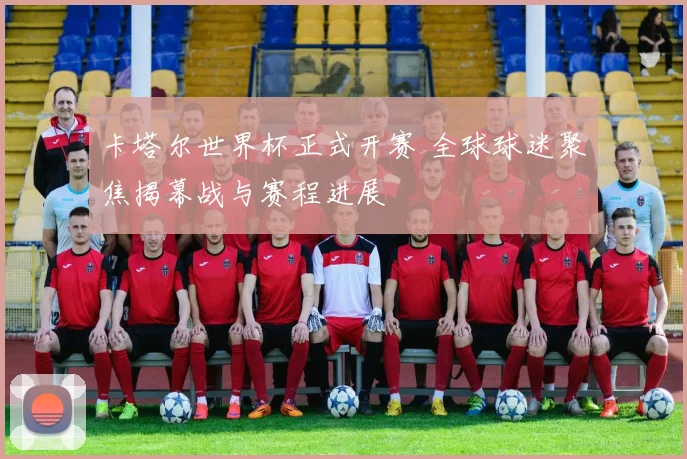 卡塔尔世界杯正式开赛 全球球迷聚焦揭幕战与赛程进展
