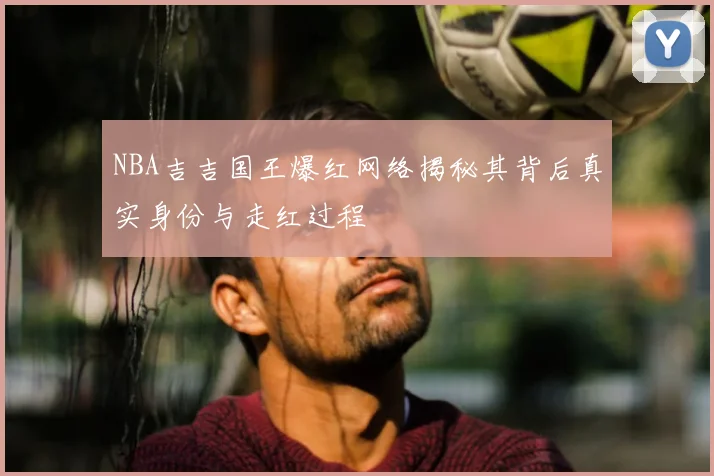 NBA吉吉国王爆红网络揭秘其背后真实身份与走红过程