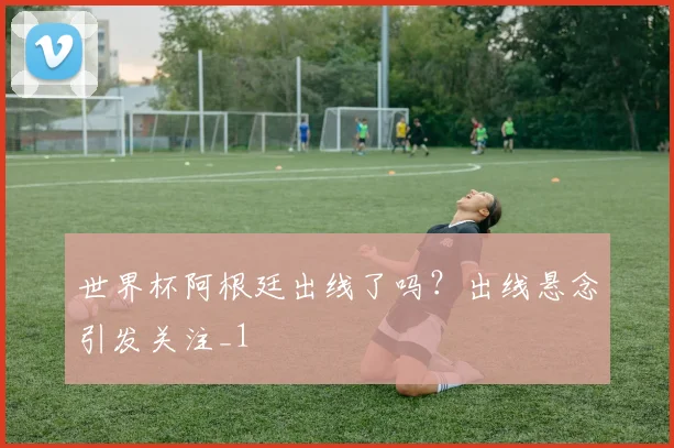 世界杯阿根廷出线了吗?出线悬念引发关注_1