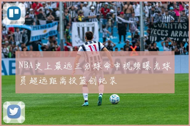 NBA史上最远三分球命中视频曝光球员超远距离投篮创纪录