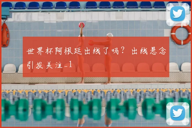 世界杯阿根廷出线了吗?出线悬念引发关注_1